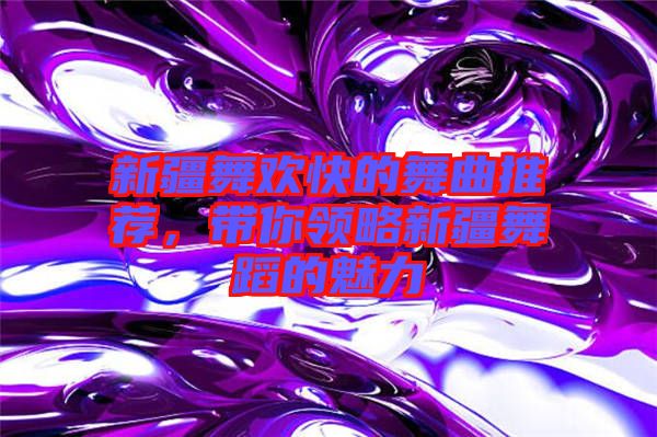 新疆舞歡快的舞曲推薦，帶你領(lǐng)略新疆舞蹈的魅力
