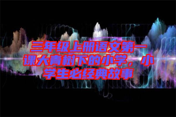 三年級上冊語文第一課大青樹下的小學(xué)，小學(xué)生必經(jīng)典故事