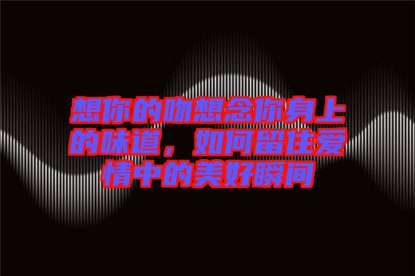 想你的吻想念你身上的味道，如何留住愛情中的美好瞬間