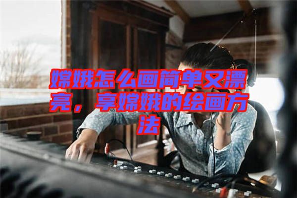 嫦娥怎么畫簡單又漂亮，享嫦娥的繪畫方法