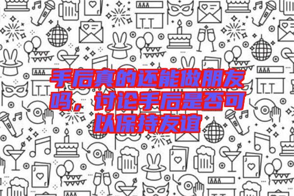 手后真的還能做朋友嗎，討論手后是否可以保持友誼