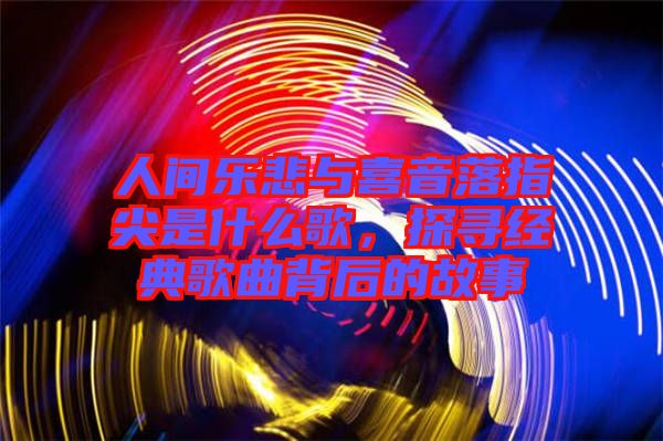 人間樂悲與喜音落指尖是什么歌，探尋經(jīng)典歌曲背后的故事