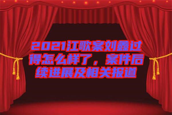 2021江歌案劉鑫過得怎么樣了，案件后續(xù)進(jìn)展及相關(guān)報(bào)道