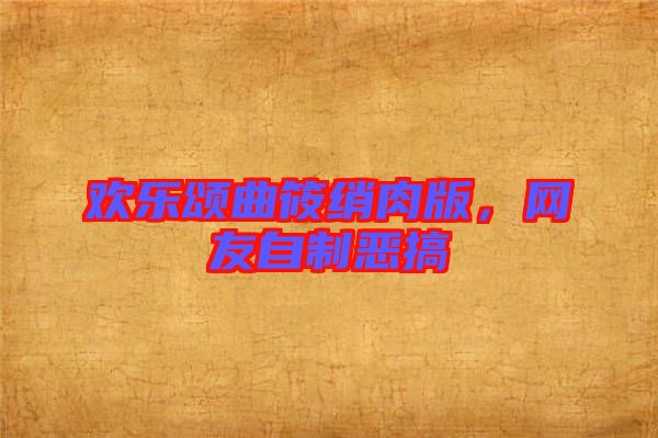 歡樂頌曲筱綃肉版，網(wǎng)友自制惡搞