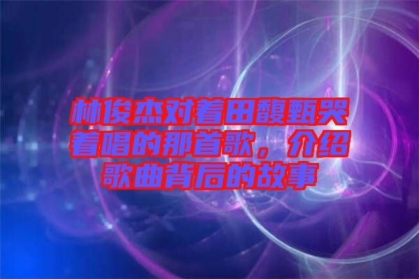 林俊杰對(duì)著田馥甄哭著唱的那首歌，介紹歌曲背后的故事
