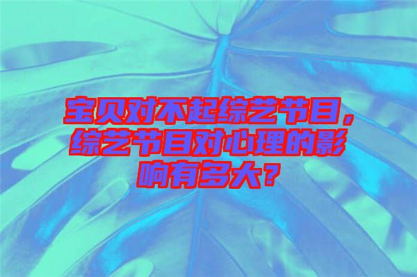 寶貝對不起綜藝節(jié)目，綜藝節(jié)目對心理的影響有多大？