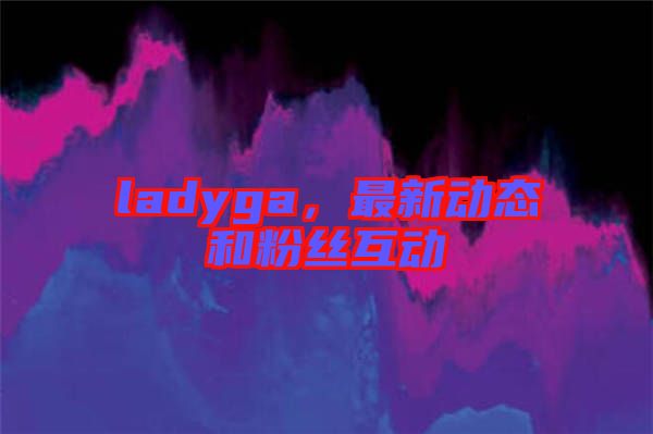 ladyga，最新動(dòng)態(tài)和粉絲互動(dòng)
