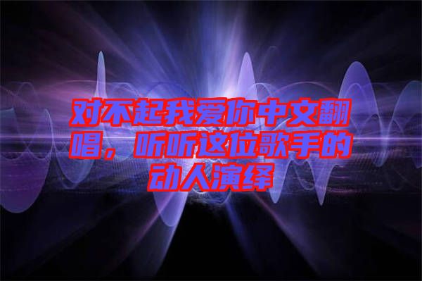 對不起我愛你中文翻唱，聽聽這位歌手的動人演繹