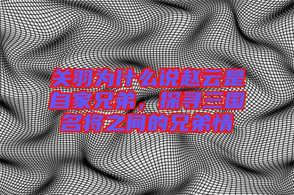 關(guān)羽為什么說趙云是自家兄弟，探尋三國名將之間的兄弟情