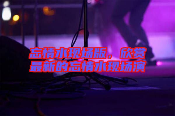 忘情水現(xiàn)場(chǎng)版，欣賞最新的忘情水現(xiàn)場(chǎng)演