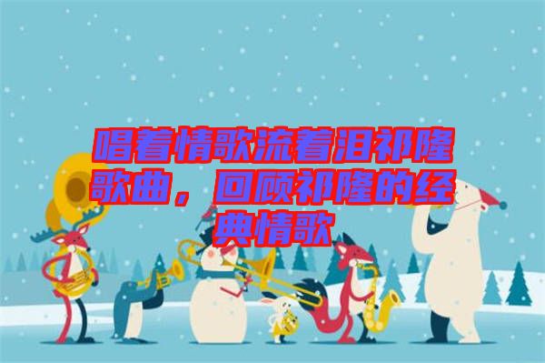 唱著情歌流著淚祁隆歌曲，回顧祁隆的經(jīng)典情歌