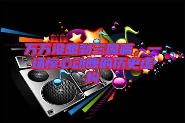 萬萬沒想到三國篇，一場驚心動魄的歷史虛構(gòu)