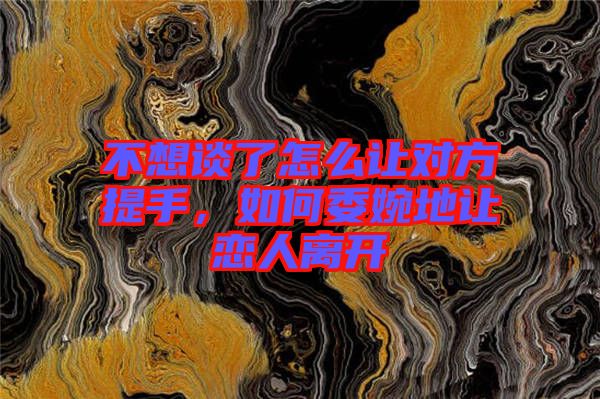 不想談了怎么讓對方提手，如何委婉地讓戀人離開
