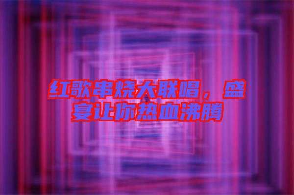 紅歌串燒大聯(lián)唱，盛宴讓你熱血沸騰