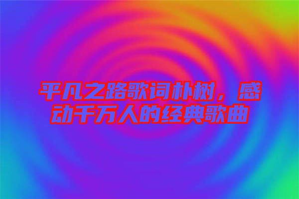 平凡之路歌詞樸樹(shù)，感動(dòng)千萬(wàn)人的經(jīng)典歌曲