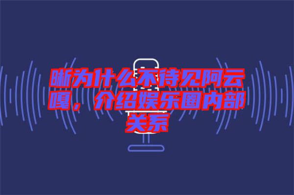 晰為什么不待見阿云嘎，介紹娛樂圈內(nèi)部關(guān)系