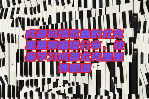成都風(fēng)情歌曲的尤克里里彈唱譜分享，快來學(xué)習(xí)成都尤克里里彈唱譜