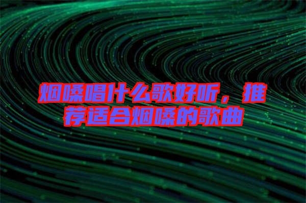 煙嗓唱什么歌好聽，推薦適合煙嗓的歌曲