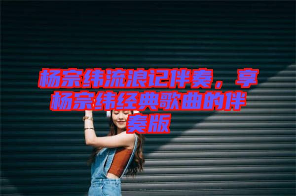 楊宗緯流浪記伴奏，享楊宗緯經(jīng)典歌曲的伴奏版