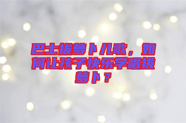 巴士拔蘿卜兒歌，如何讓孩子快樂(lè)學(xué)唱拔蘿卜？