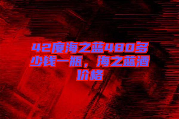 42度海之藍(lán)480多少錢一瓶，海之藍(lán)酒價格