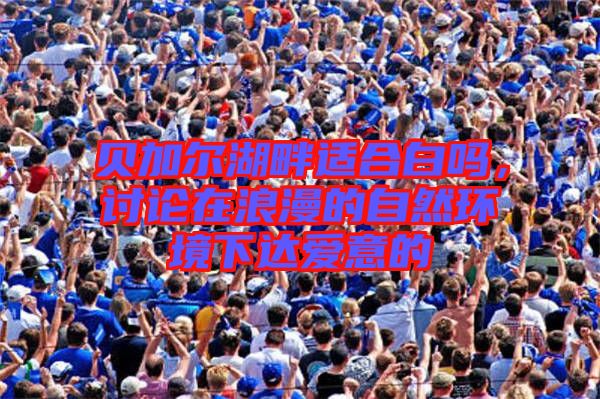貝加爾湖畔適合白嗎，討論在浪漫的自然環(huán)境下達(dá)愛意的