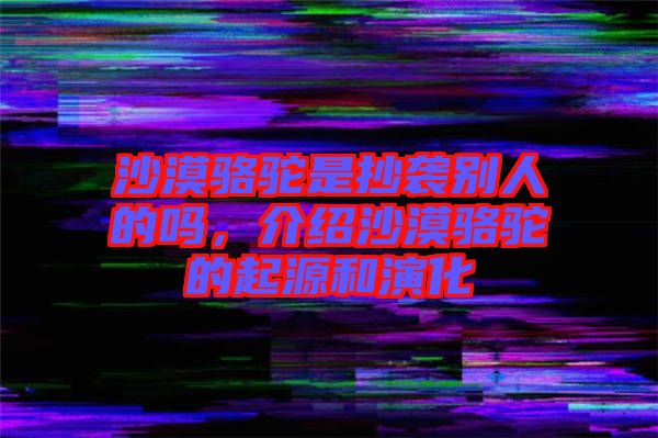 沙漠駱駝是抄襲別人的嗎，介紹沙漠駱駝的起源和演化