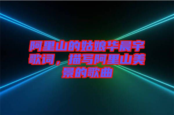 阿里山的姑娘華晨宇歌詞，描寫阿里山美景的歌曲