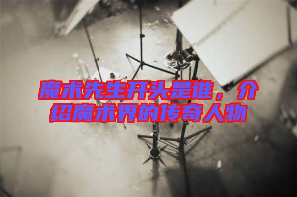 魔術(shù)先生開頭是誰，介紹魔術(shù)界的傳奇人物