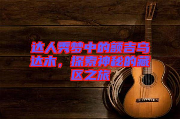 達(dá)人秀夢中的額吉烏達(dá)木，探索神秘的藏區(qū)之旅