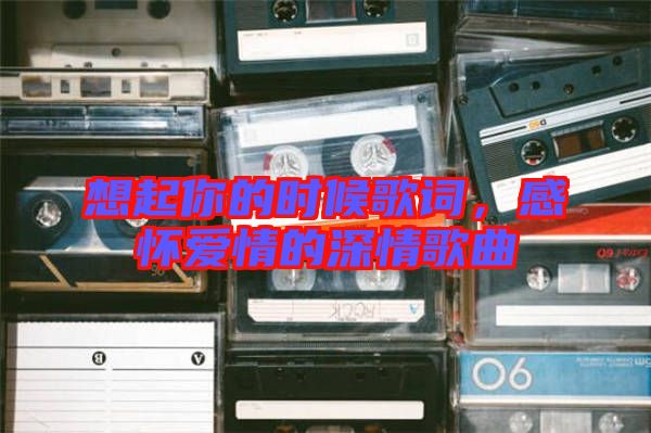 想起你的時(shí)候歌詞，感懷愛情的深情歌曲