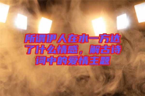 所謂伊人在水一方達(dá)了什么情感，解古詩詞中的愛情主題