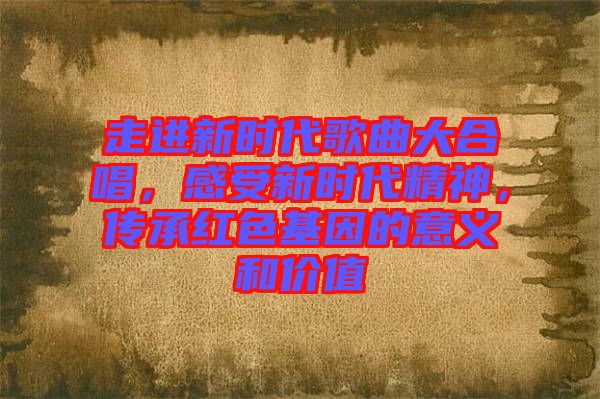 走進新時代歌曲大合唱，感受新時代精神，傳承紅色基因的意義和價值