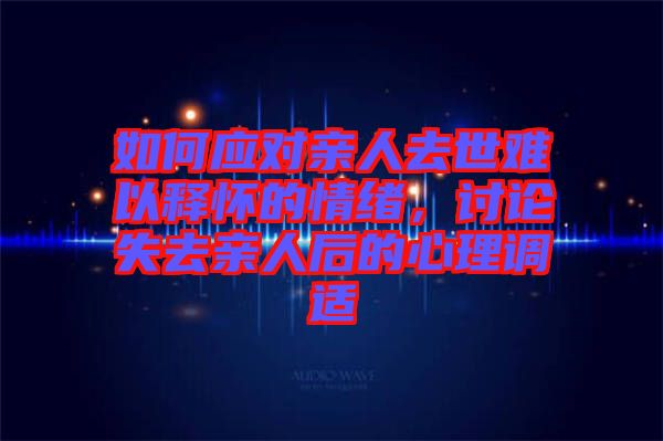 如何應(yīng)對親人去世難以釋懷的情緒，討論失去親人后的心理調(diào)適