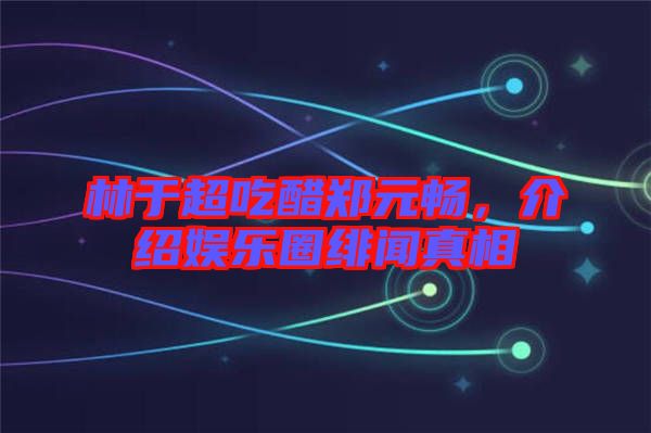 林于超吃醋鄭元暢，介紹娛樂圈緋聞?wù)嫦? width=