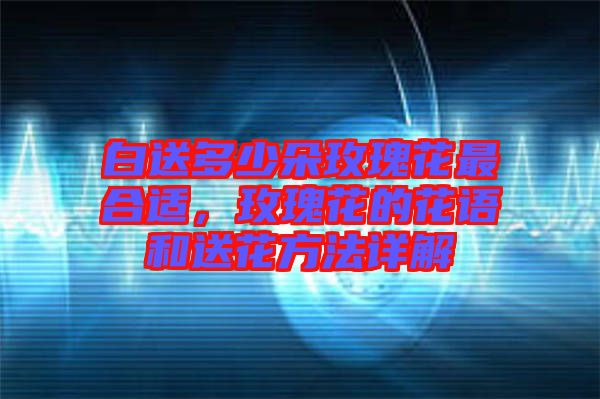 白送多少朵玫瑰花最合適，玫瑰花的花語(yǔ)和送花方法詳解