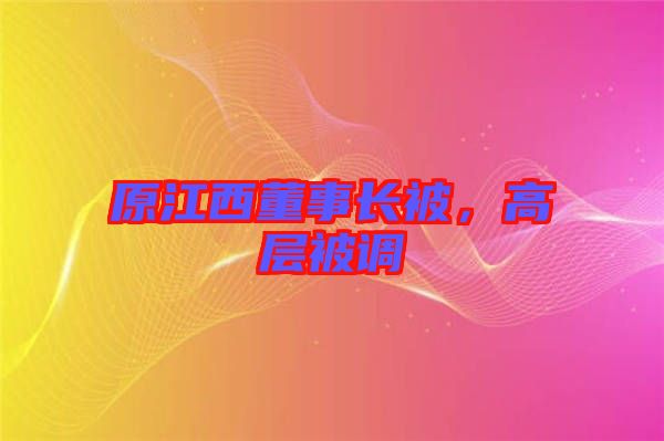 原江西董事長(zhǎng)被，高層被調(diào)