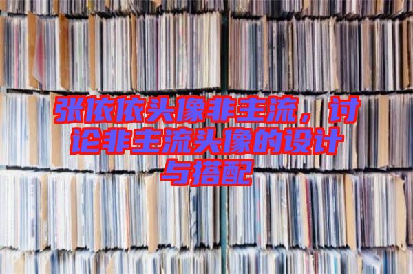 張依依頭像非主流，討論非主流頭像的設(shè)計(jì)與搭配