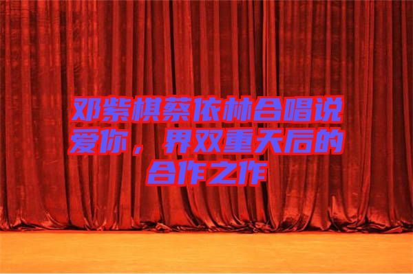 鄧紫棋蔡依林合唱說愛你，界雙重天后的合作之作