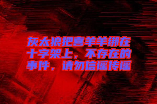 灰太狼把喜羊羊綁在十字架上，不存在的事件，請勿信謠傳謠