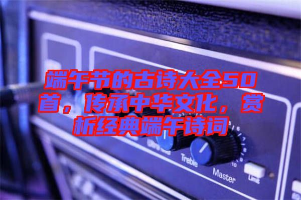 端午節(jié)的古詩大全50首，傳承中華文化，賞析經(jīng)典端午詩詞