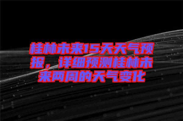 桂林未來15天天氣預(yù)報(bào)，詳細(xì)預(yù)測桂林未來兩周的天氣變化
