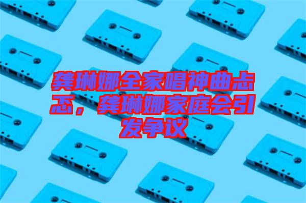 龔琳娜全家唱神曲忐忑，龔琳娜家庭會(huì)引發(fā)爭(zhēng)議