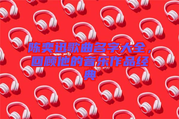 陳奕迅歌曲名字大全，回顧他的音樂(lè)作品經(jīng)典