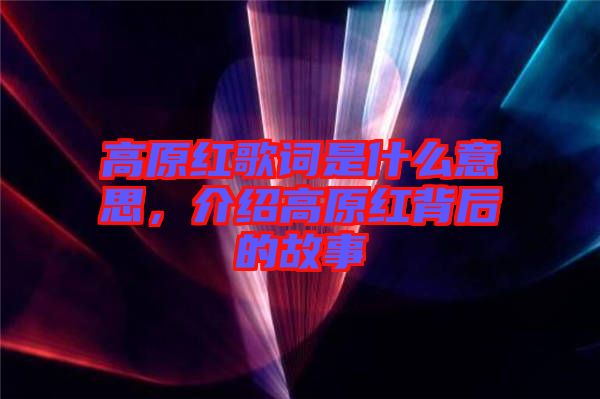 高原紅歌詞是什么意思，介紹高原紅背后的故事