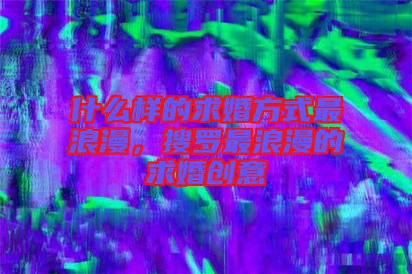 什么樣的求婚方式最浪漫，搜羅最浪漫的求婚創(chuàng)意