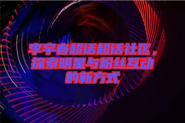 李宇春超話超話社區(qū)，探索明星與粉絲互動的新方式