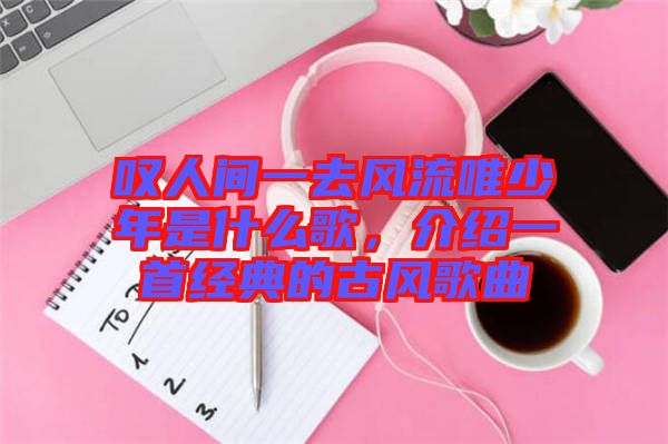 嘆人間一去風(fēng)流唯少年是什么歌，介紹一首經(jīng)典的古風(fēng)歌曲
