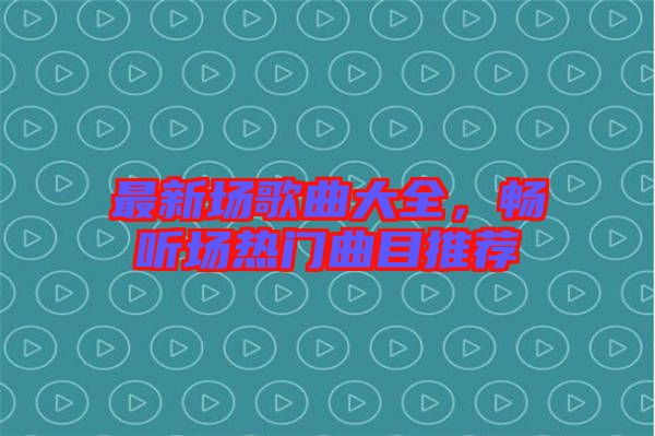 最新場歌曲大全，暢聽場熱門曲目推薦