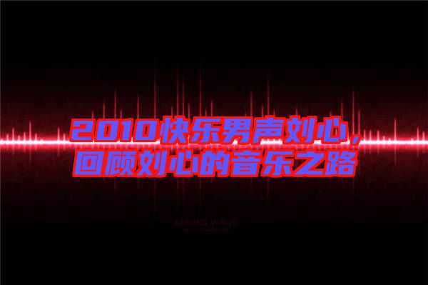 2010快樂男聲劉心，回顧劉心的音樂之路